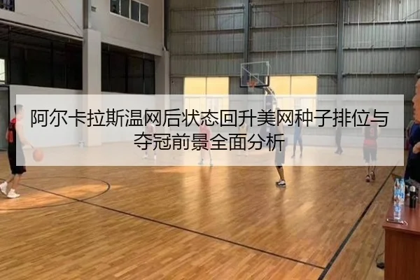 阿尔卡拉斯温网后状态回升美网种子排位与夺冠前景全面分析